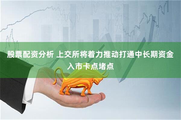股票配资分析 上交所将着力推动打通中长期资金入市卡点堵点