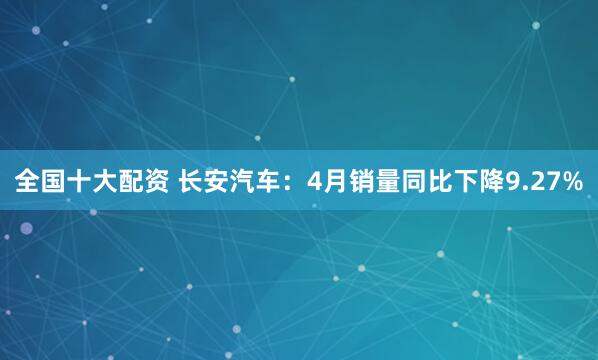 全国十大配资 长安汽车：4月销量同比下降9.27%