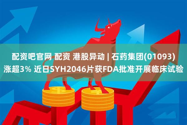 配资吧官网 配资 港股异动 | 石药集团(01093)涨超3% 近日SYH2046片获FDA批准开展临床试验