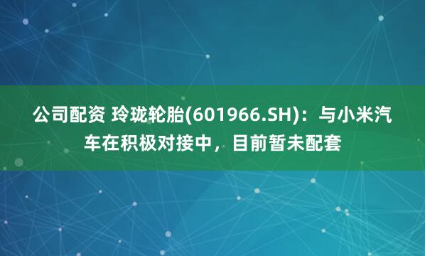 公司配资 玲珑轮胎(601966.SH)：与小米汽车在积极对接中，目前暂未配套
