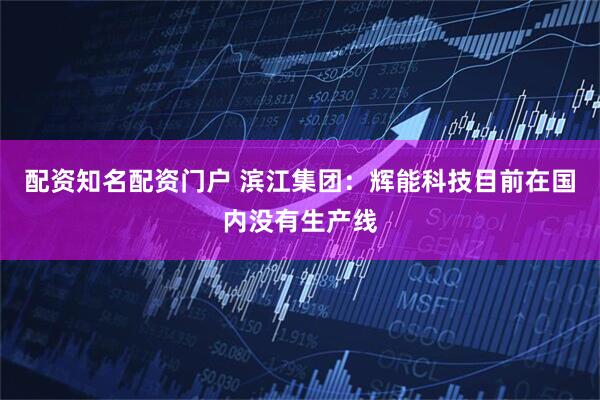 配资知名配资门户 滨江集团：辉能科技目前在国内没有生产线