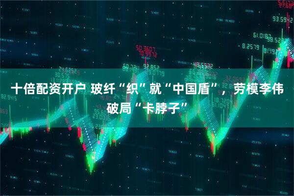 十倍配资开户 玻纤“织”就“中国盾”，劳模李伟破局“卡脖子”