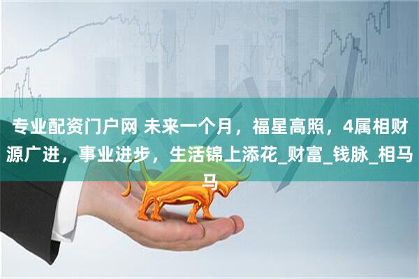 专业配资门户网 未来一个月，福星高照，4属相财源广进，事业进步，生活锦上添花_财富_钱脉_相马