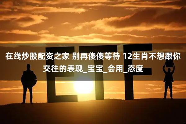 在线炒股配资之家 别再傻傻等待 12生肖不想跟你交往的表现_宝宝_会用_态度