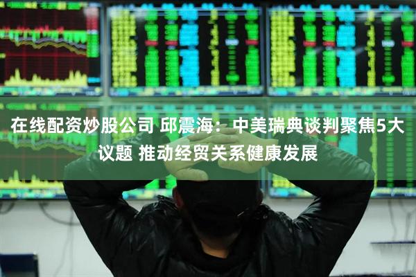 在线配资炒股公司 邱震海：中美瑞典谈判聚焦5大议题 推动经贸关系健康发展