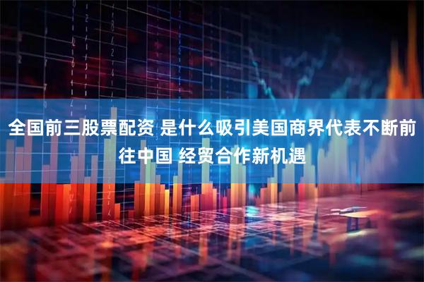全国前三股票配资 是什么吸引美国商界代表不断前往中国 经贸合作新机遇