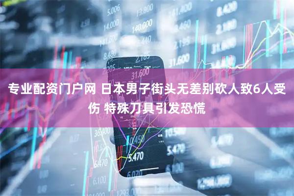 专业配资门户网 日本男子街头无差别砍人致6人受伤 特殊刀具引发恐慌