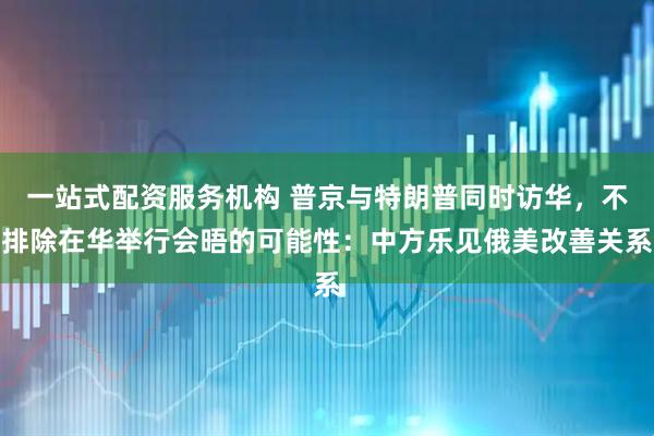 一站式配资服务机构 普京与特朗普同时访华，不排除在华举行会晤的可能性：中方乐见俄美改善关系