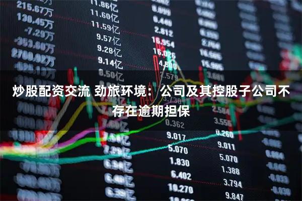 炒股配资交流 劲旅环境：公司及其控股子公司不存在逾期担保