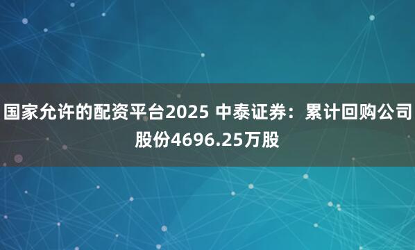 国家允许的配资平台2025 中泰证券：累计回购公司股份4696.25万股