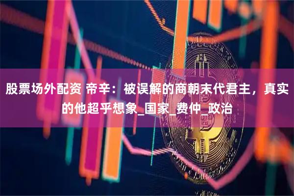 股票场外配资 帝辛：被误解的商朝末代君主，真实的他超乎想象_国家_费仲_政治