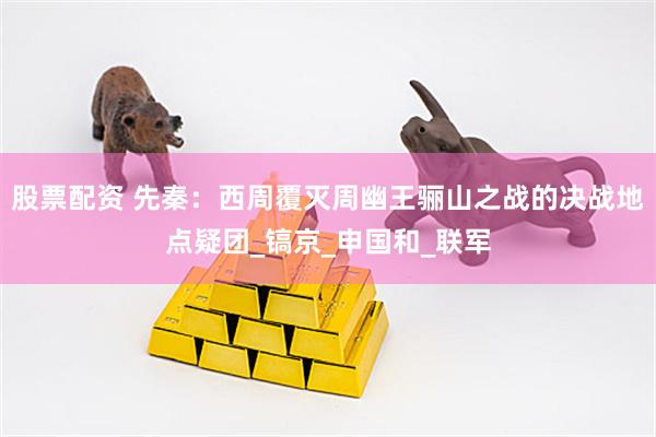 股票配资 先秦：西周覆灭周幽王骊山之战的决战地点疑团_镐京_申国和_联军