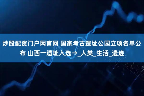 炒股配资门户网官网 国家考古遗址公园立项名单公布 山西一遗址入选→_人类_生活_遗迹