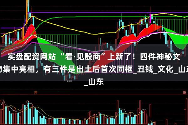 实盘配资网站 “看·见殷商”上新了！四件神秘文物集中亮相，有三件是出土后首次同框_丑钺_文化_山东