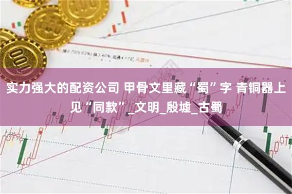 实力强大的配资公司 甲骨文里藏“蜀”字 青铜器上见“同款”_文明_殷墟_古蜀