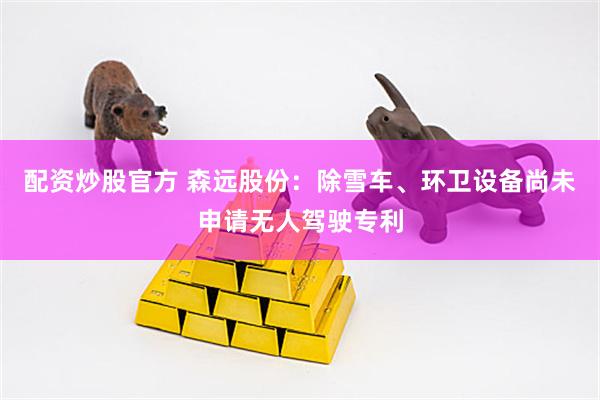 配资炒股官方 森远股份：除雪车、环卫设备尚未申请无人驾驶专利