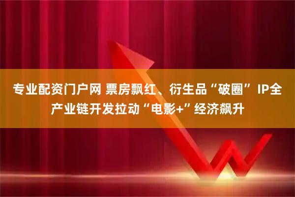 专业配资门户网 票房飘红、衍生品“破圈” IP全产业链开发拉动“电影+”经济飙升