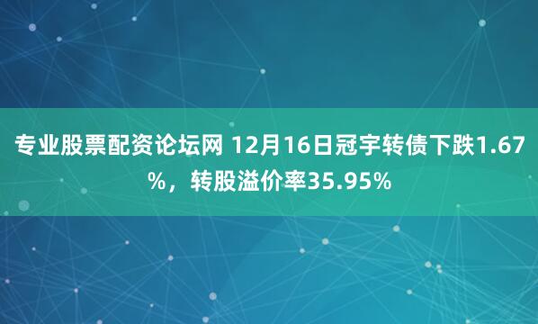 专业股票配资论坛网 12月16日冠宇转债下跌1.67%，转股溢价率35.95%