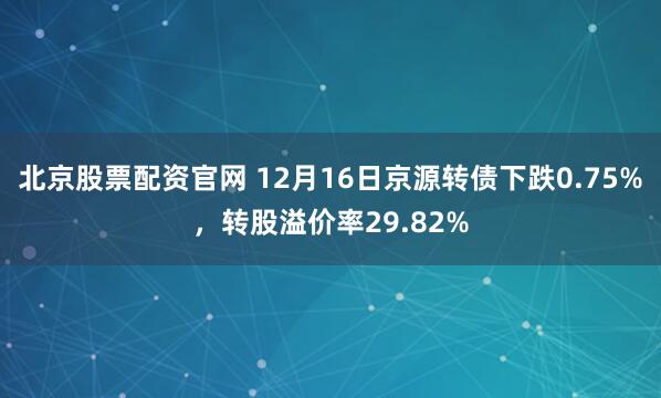 北京股票配资官网 12月16日京源转债下跌0.75%,转股溢价率29.82%