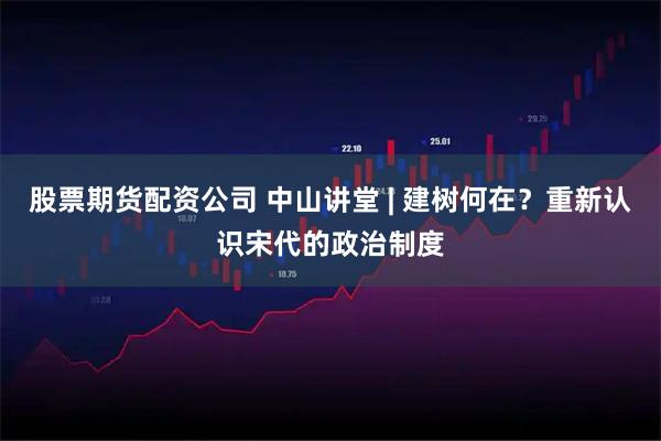 股票期货配资公司 中山讲堂 | 建树何在？重新认识宋代的政治制度