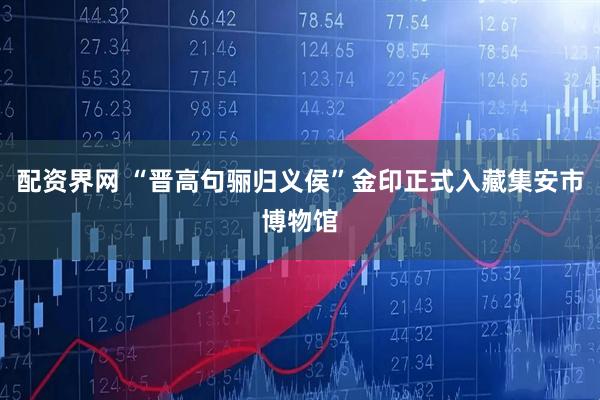 配资界网 “晋高句骊归义侯”金印正式入藏集安市博物馆