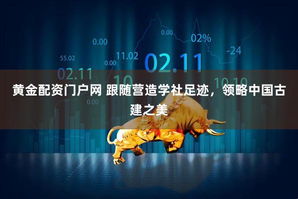 黄金配资门户网 跟随营造学社足迹，领略中国古建之美