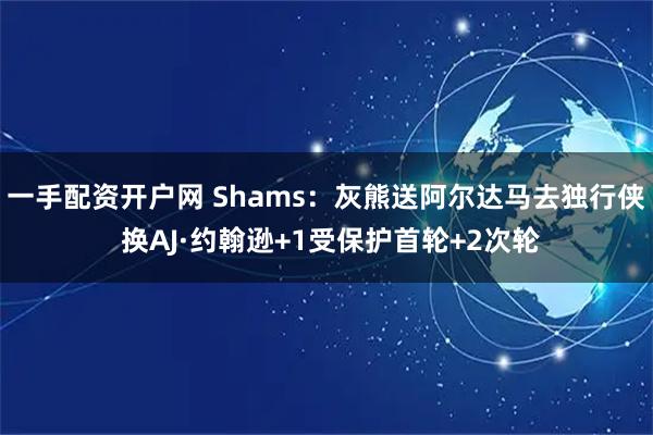 一手配资开户网 Shams：灰熊送阿尔达马去独行侠 换AJ·约翰逊+1受保护首轮+2次轮