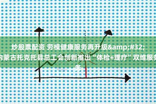 炒股票配资 劳模健康服务再升级 内蒙古托克托县总工会创新推出“体检+理疗”双维服务