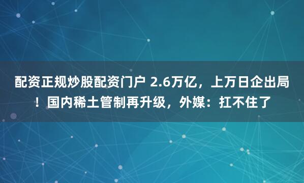 配资正规炒股配资门户 2.6万亿，上万日企出局！国内稀土管制再升级，外媒：扛不住了
