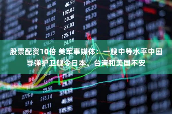 股票配资10倍 美军事媒体：一艘中等水平中国导弹护卫舰令日本、台湾和美国不安
